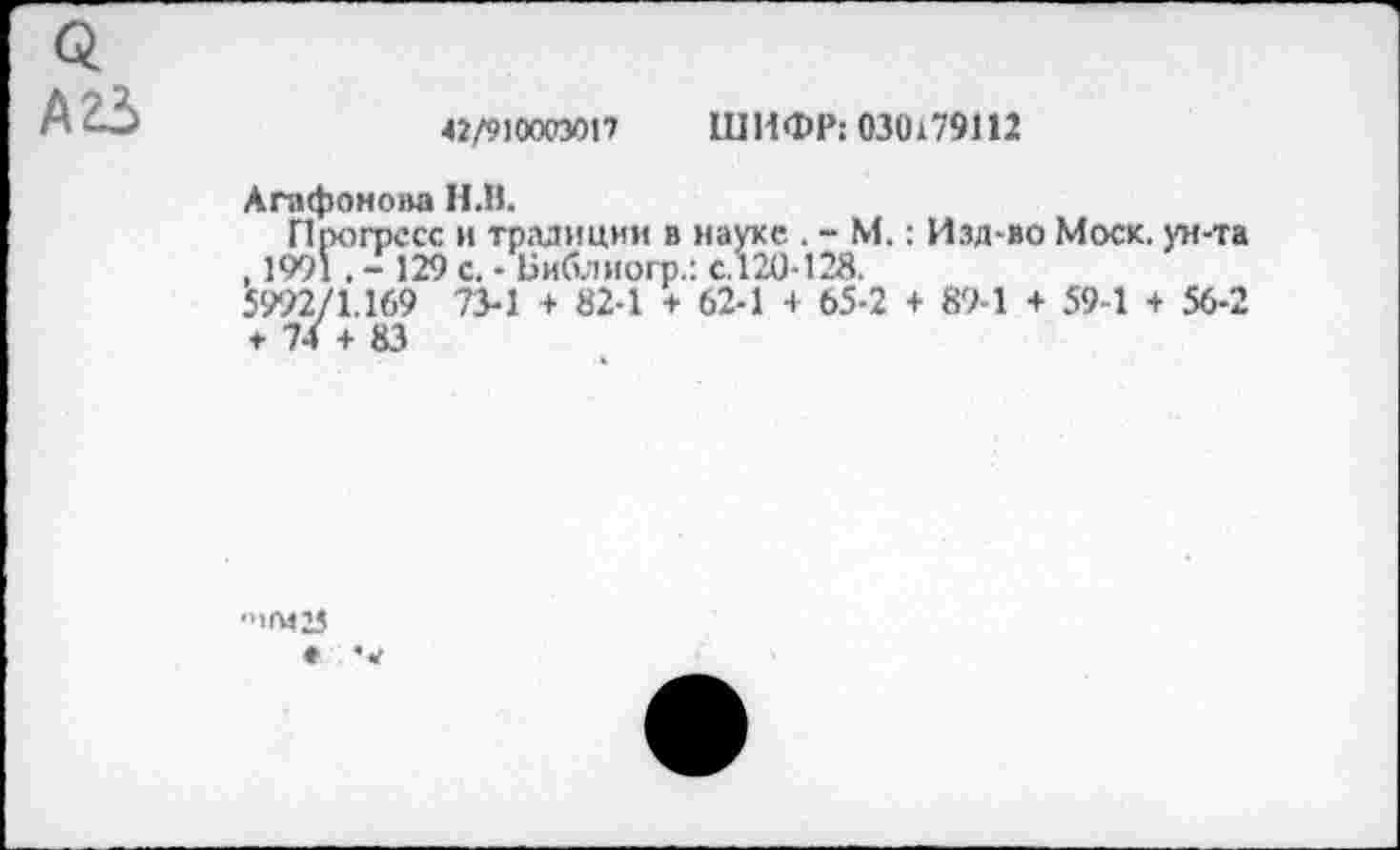 ﻿42/910003017 ШИФР: 030179112
Агафонова Н.В.
Прогресс и традиции в науке . - М.: Изд-во Моск, ун-та , 1991 . - 129 с. - Библиогр.: с.120-128.
5992/1.169 73-1 + 82-1 + 62-1 + 65-2 + 89-1 + 59-1 + 56-2